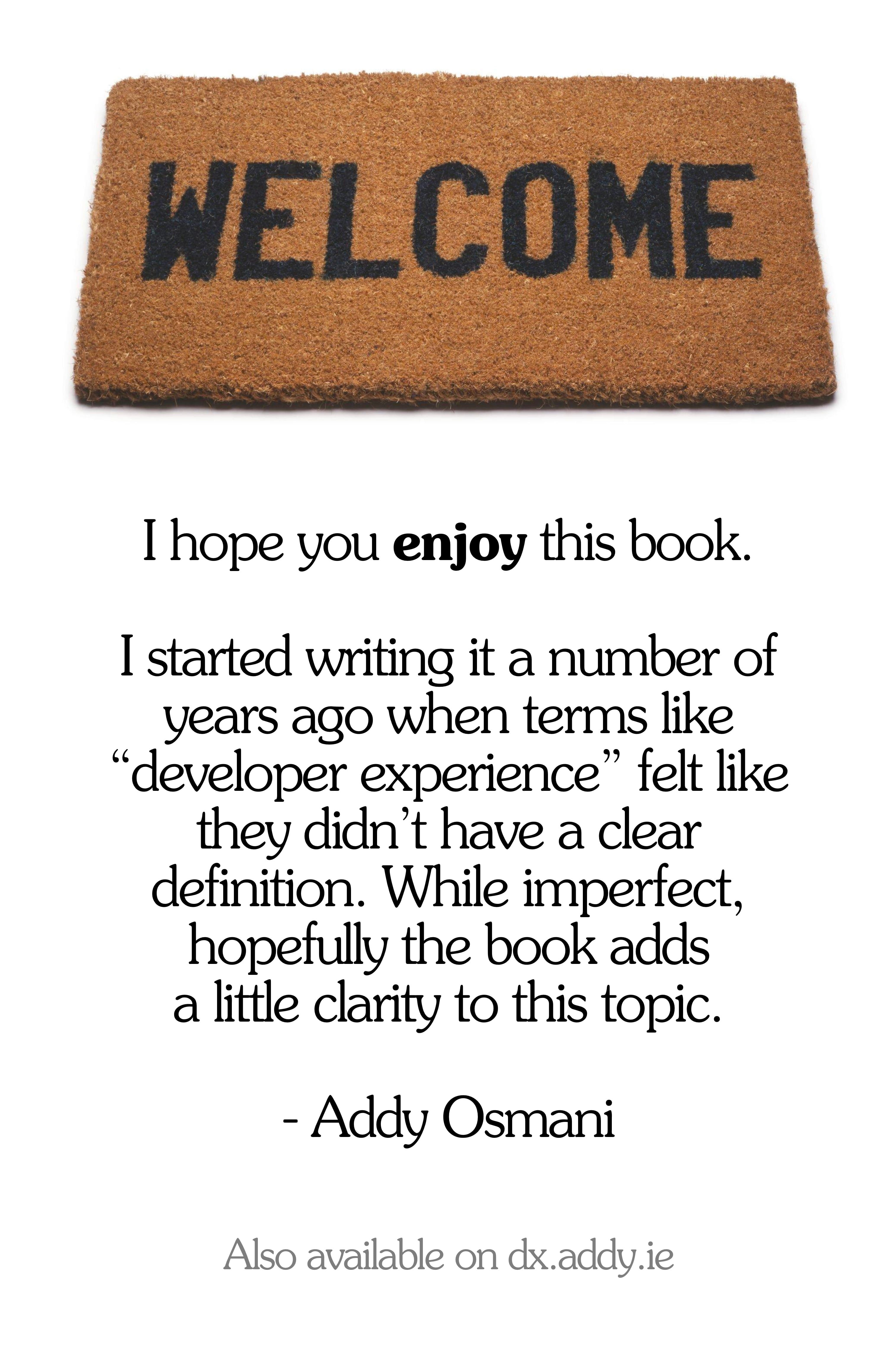 I hope you enjoy this book. I started writing it a number of years ago when terms like developer experience felt like they didnt have a clear definition. While imperfect,  hopefully the book adds a little clarity to this topic.- Addy Osmani